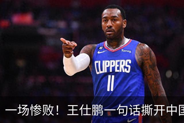 一场惨败！王仕鹏一句话撕开中国篮球遮羞布：联赛20分，国际赛0分！